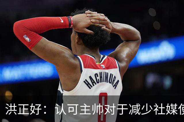洪正好：认可主帅对于减少社媒使用的表态，球队需专心于赛场